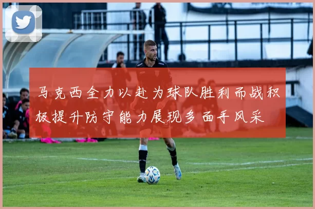 马克西全力以赴为球队胜利而战积极提升防守能力展现多面手风采