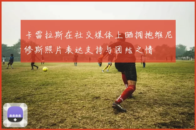 卡雷拉斯在社交媒体上晒拥抱维尼修斯照片表达支持与团结之情