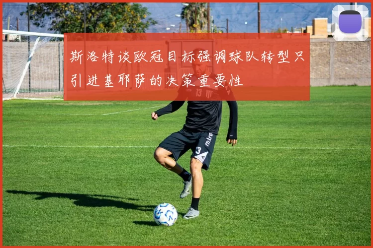 斯洛特谈欧冠目标强调球队转型只引进基耶萨的决策重要性