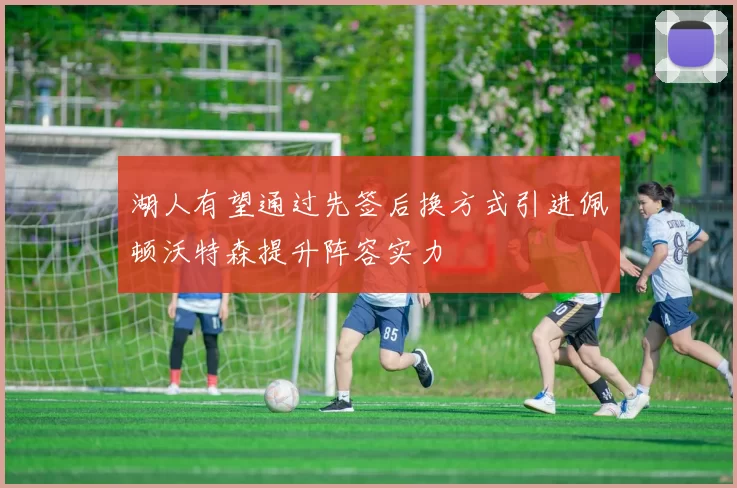 湖人有望通过先签后换方式引进佩顿沃特森提升阵容实力