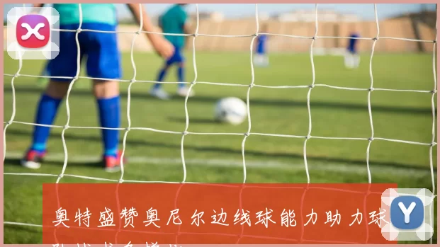 奥特盛赞奥尼尔边线球能力助力球队战术多样化