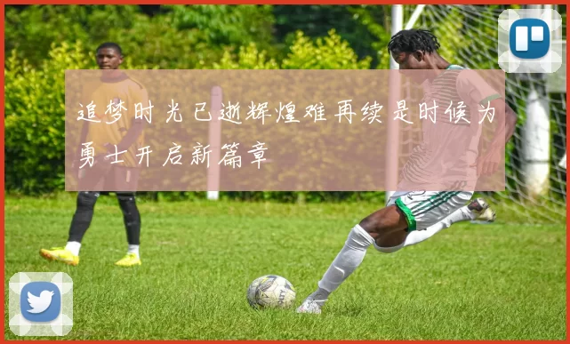 追梦时光已逝辉煌难再续是时候为勇士开启新篇章
