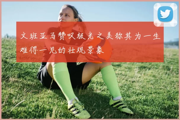 文班亚马赞叹极光之美称其为一生难得一见的壮观景象