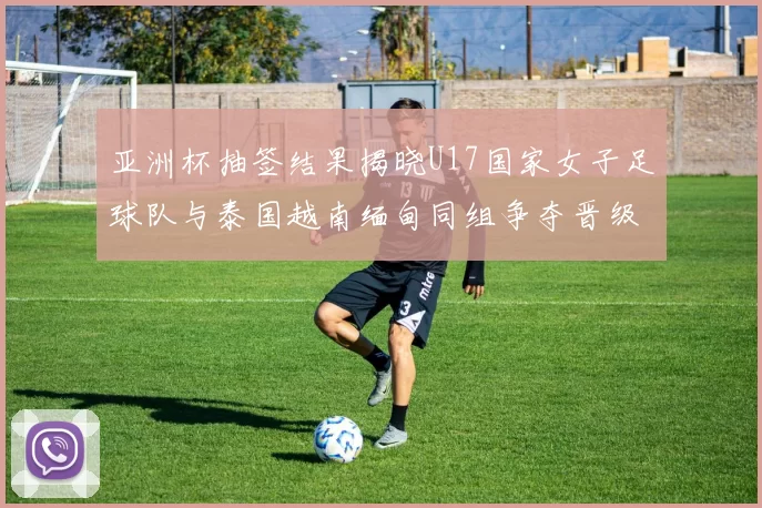 亚洲杯抽签结果揭晓U17国家女子足球队与泰国越南缅甸同组争夺晋级资格