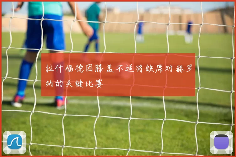 拉什福德因膝盖不适将缺席对赫罗纳的关键比赛