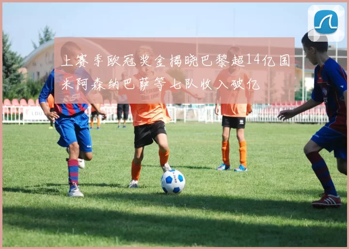 上赛季欧冠奖金揭晓巴黎超14亿国米阿森纳巴萨等七队收入破亿