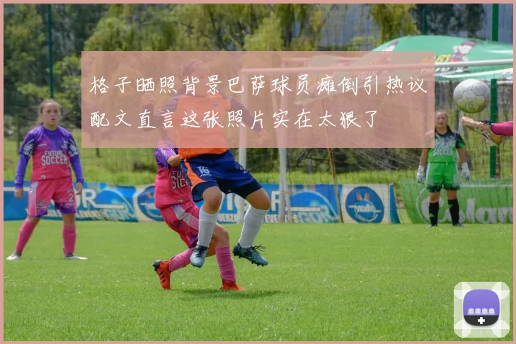 格子晒照背景巴萨球员瘫倒引热议配文直言这张照片实在太狠了