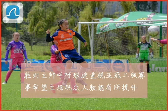 胜利主帅呼吁球迷重视亚冠二级赛事希望主场观众人数能有所提升