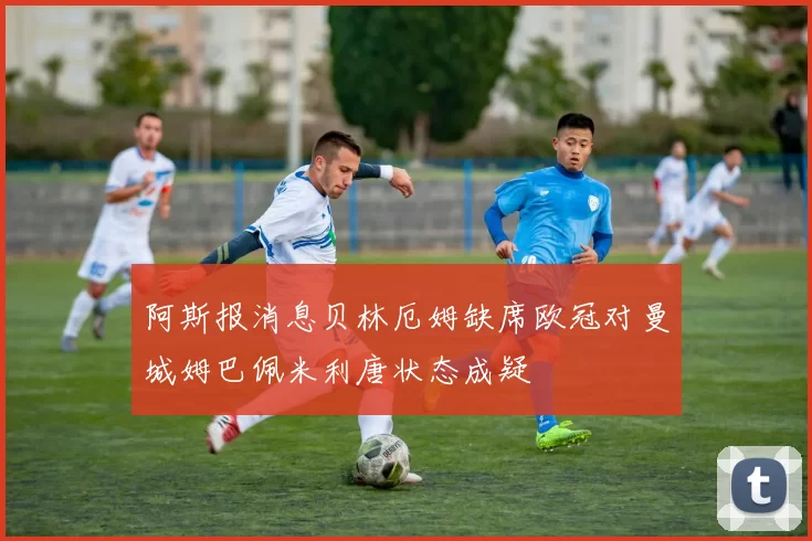 阿斯报消息贝林厄姆缺席欧冠对曼城姆巴佩米利唐状态成疑