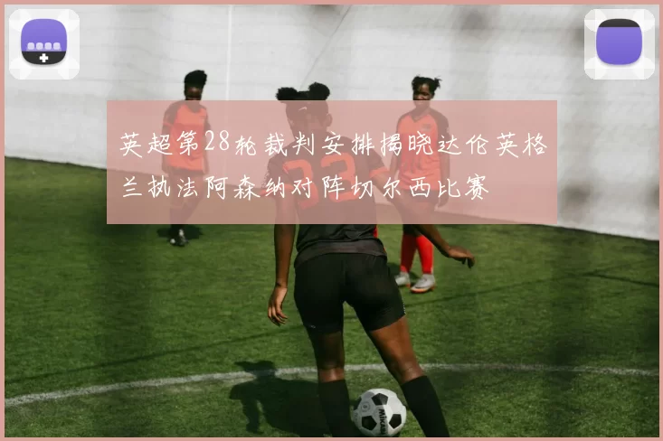 英超第28轮裁判安排揭晓达伦英格兰执法阿森纳对阵切尔西比赛