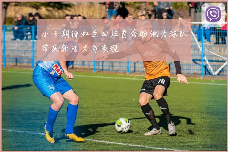 小卡期待加兰回归首秀盼他为球队带来新活力与表现