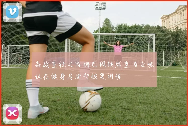 备战皇社之际姆巴佩缺席皇马合练仅在健身房进行恢复训练