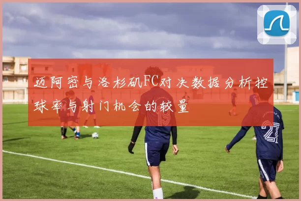 迈阿密与洛杉矶FC对决数据分析控球率与射门机会的较量