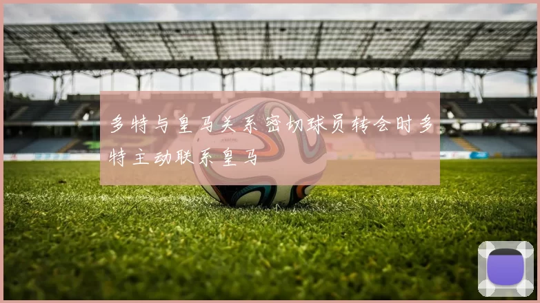多特与皇马关系密切球员转会时多特主动联系皇马