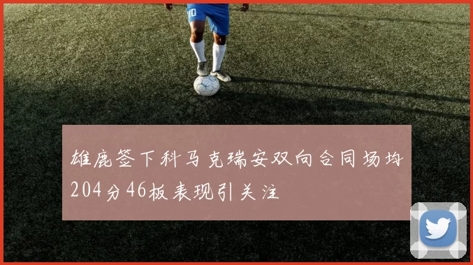 雄鹿签下科马克瑞安双向合同场均204分46板表现引关注