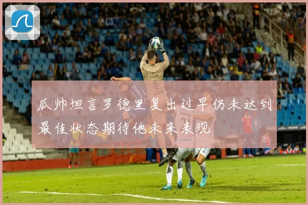 瓜帅坦言罗德里复出过早仍未达到最佳状态期待他未来表现