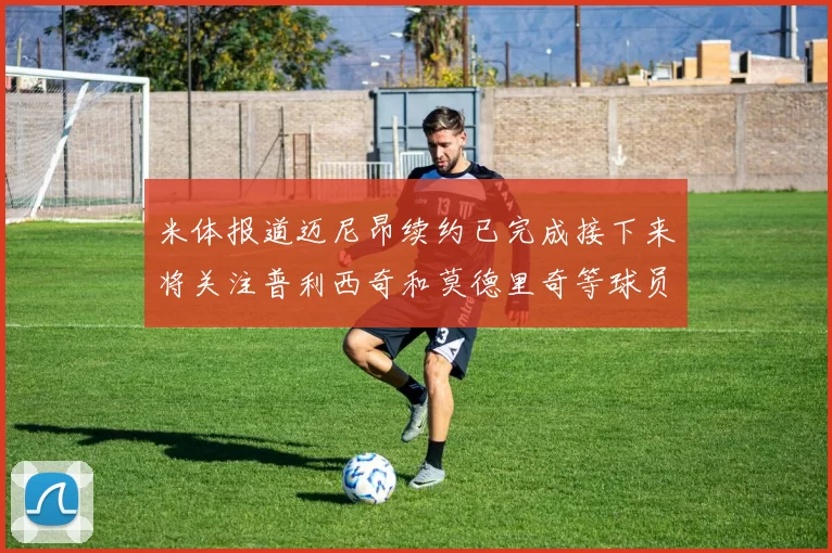 米体报道迈尼昂续约已完成接下来将关注普利西奇和莫德里奇等球员的未来